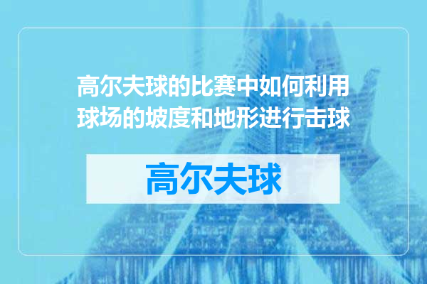高尔夫球的比赛中如何利用球场的坡度和地形进行击球