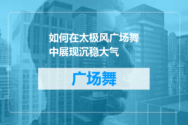如何在太极风广场舞中展现沉稳大气