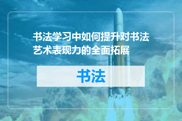 书法学习中如何提升对书法艺术表现力的全面拓展