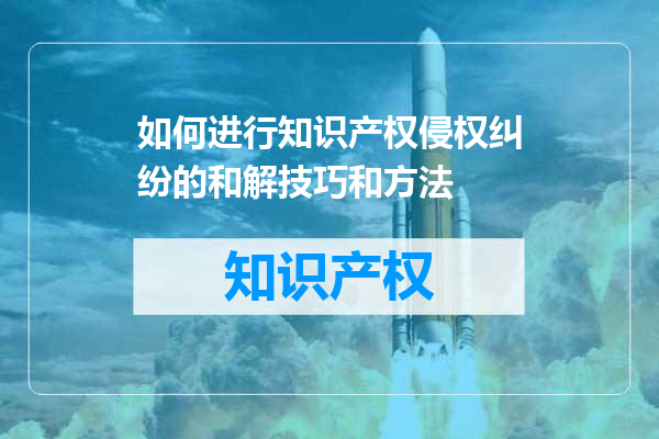 如何进行知识产权侵权纠纷的和解技巧和方法