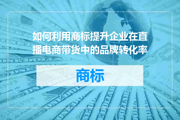 如何利用商标提升企业在直播电商带货中的品牌转化率