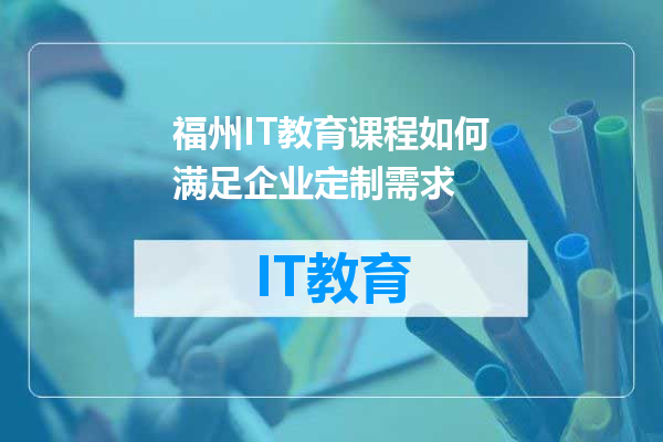 福州IT教育课程如何满足企业定制需求