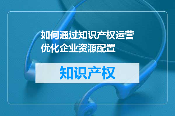 如何通过知识产权运营优化企业资源配置
