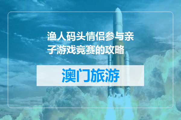 渔人码头情侣参与亲子游戏竞赛的攻略