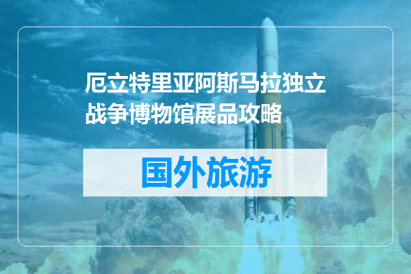 厄立特里亚阿斯马拉独立战争博物馆展品攻略