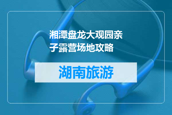 湘潭盘龙大观园亲子露营场地攻略