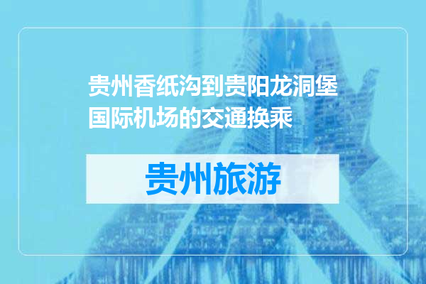 贵州香纸沟到贵阳龙洞堡国际机场的交通换乘