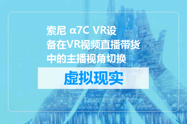 索尼 α7C VR设备在VR视频直播带货中的主播视角切换