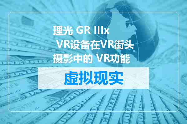 理光 GR IIIx VR设备在VR街头摄影中的 VR功能