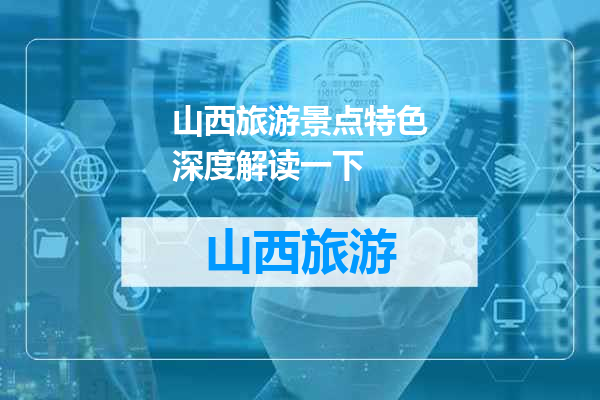 山西旅游景点特色深度解读一下