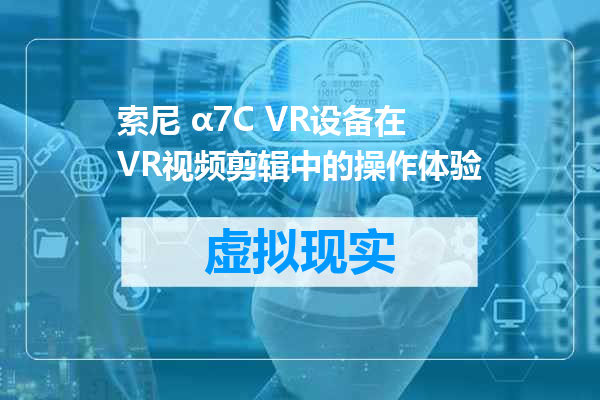 索尼 α7C VR设备在VR视频剪辑中的操作体验