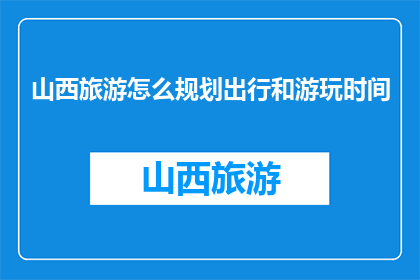 山西旅游怎么规划出行和游玩时间(如何高效规划山西旅游行程？)