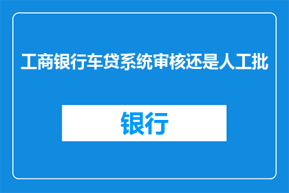 工商银行车贷系统审核还是人工批(工商银行车贷系统审核流程是否完全由人工审批？)