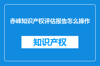 赤峰知识产权评估报告怎么操作(如何有效进行赤峰地区的知识产权评估报告？)