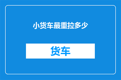 小货车最重拉多少(小货车能承载的最大重量是多少？)
