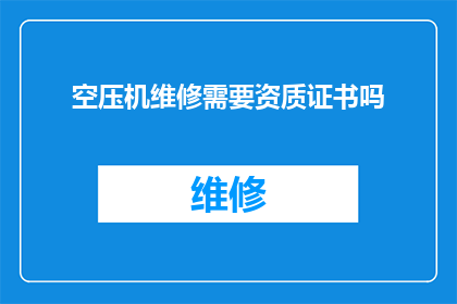 空压机维修需要资质证书吗(空压机维修是否必须持有专业资质证书？)