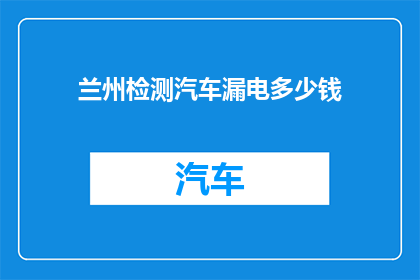 兰州检测汽车漏电多少钱(兰州检测汽车漏电的费用是多少？)
