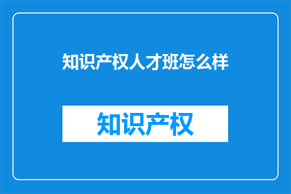 知识产权人才班怎么样(知识产权人才班的培训效果如何？)