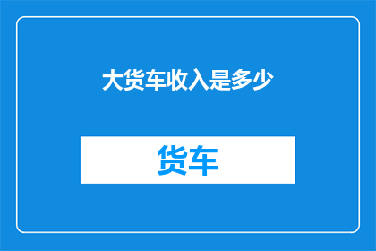 大货车收入是多少(大货车司机的收入究竟如何？揭秘他们的收入水平与工作挑战)