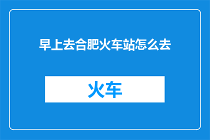 早上去合肥火车站怎么去(如何前往合肥火车站？)