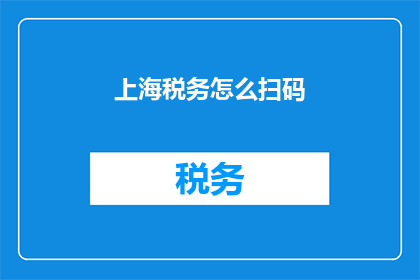 上海税务怎么扫码(如何在上海税务系统中通过扫码完成税务申报？)