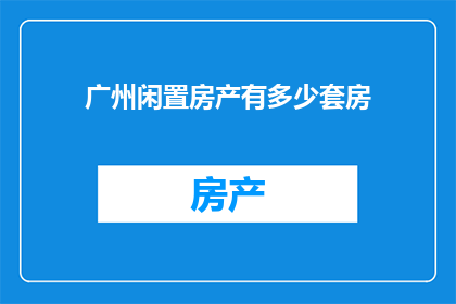 广州闲置房产有多少套房(广州的房产市场现状：究竟有多少闲置房产待售？)