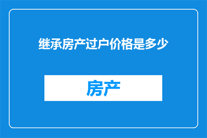 继承房产过户价格是多少(您是否好奇，在继承房产过户过程中，所需支付的价格是多少？)