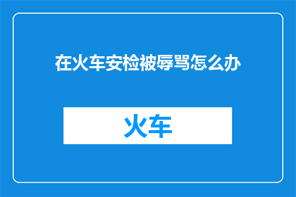 在火车安检被辱骂怎么办(遭遇火车安检时的辱骂，该如何应对？)