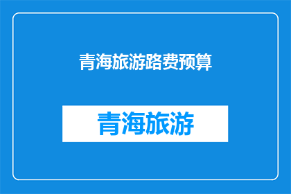 青海旅游路费预算(青海旅游预算：您是否已经考虑了所有费用？)
