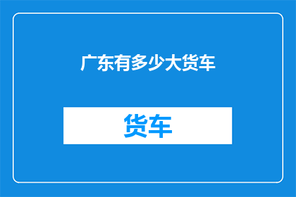广东有多少大货车(广东地区究竟拥有多少辆大型货车？)