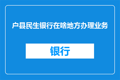 户县民生银行在啥地方办理业务(户县民生银行的具体位置在哪里？)