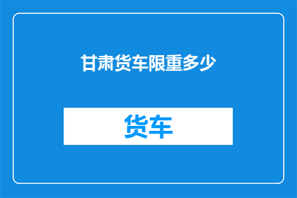 甘肃货车限重多少(甘肃货车的限重标准是多少？)