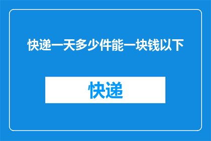 快递一天多少件能一块钱以下(快递行业一天能处理多少件货物才能实现每件一块钱以下的成本？)