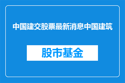 中国建交股票最新消息中国建筑(中国建交股票最新动态：中国建筑公司是否迎来新的发展机遇？)
