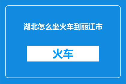 湖北怎么坐火车到丽江市(湖北如何乘坐火车前往丽江市？)