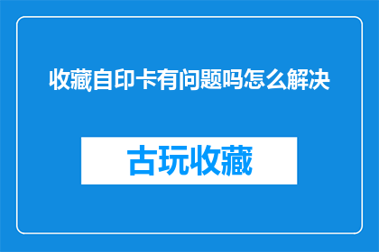 收藏自印卡有问题吗怎么解决(如何解决收藏自印卡时遇到的问题？)