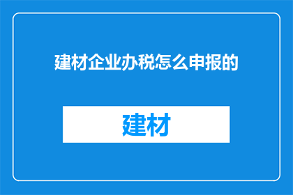 建材企业办税怎么申报的(如何正确进行建材企业税务申报？)