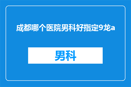 成都哪个医院男科好指定9龙a(成都哪个医院男科治疗技术最先进？指定9龙a，您值得信赖的男科专家)