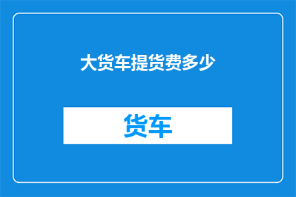 大货车提货费多少(您知道大货车提货费用是多少吗？)