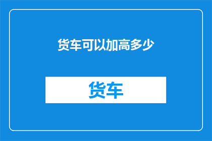货车可以加高多少(货车能否进行高度调整以适应特殊需求？)