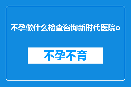 不孕做什么检查咨询新时代医院o(不孕症患者应如何进行专业检查？咨询新时代医院是明智之选吗？)
