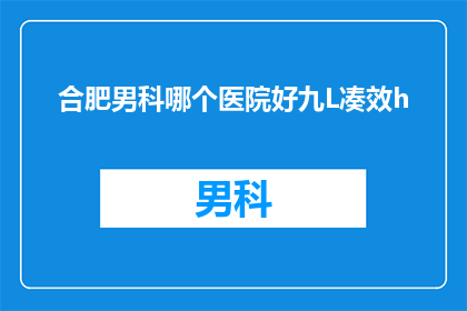 合肥男科哪个医院好九L凑效h(合肥男科医院哪个好？九L凑效h效果如何？)