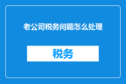 老公司税务问题怎么处理(如何处理老公司税务问题？)