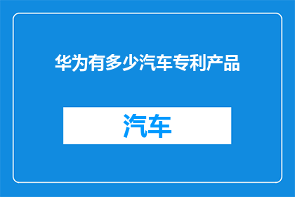 华为有多少汽车专利产品(华为在汽车领域的专利产品数量究竟有多少？)