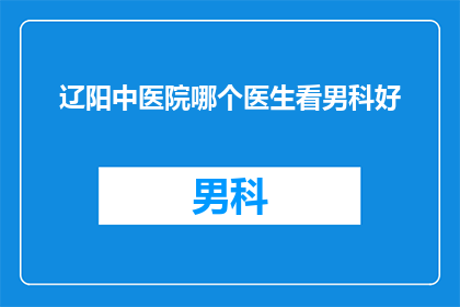 辽阳中医院哪个医生看男科好(辽阳中医院哪个男科医生最值得信赖？)