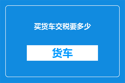 买货车交税要多少(如何计算购买货车所需缴纳的税费？)
