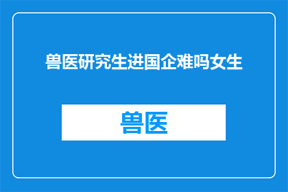 兽医研究生进国企难吗女生(兽医研究生转战国企，女性职场挑战难不难？)