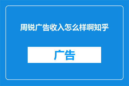周锐广告收入怎么样啊知乎(周锐的广告收入情况如何？在知乎上，他是否取得了显著的成功？)