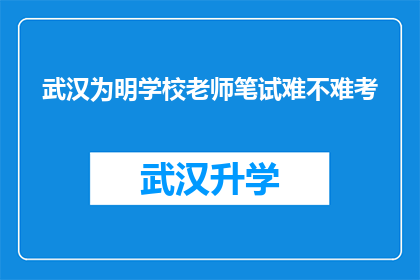 武汉为明学校老师笔试难不难考(武汉为明学校教师笔试难度如何？)