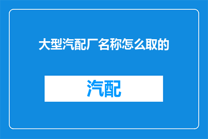 大型汽配厂名称怎么取的(如何命名一个大型汽配厂以吸引客户和提升市场竞争力？)